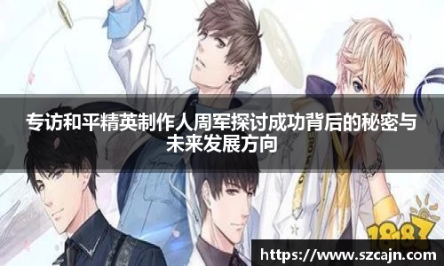 专访和平精英制作人周军探讨成功背后的秘密与未来发展方向